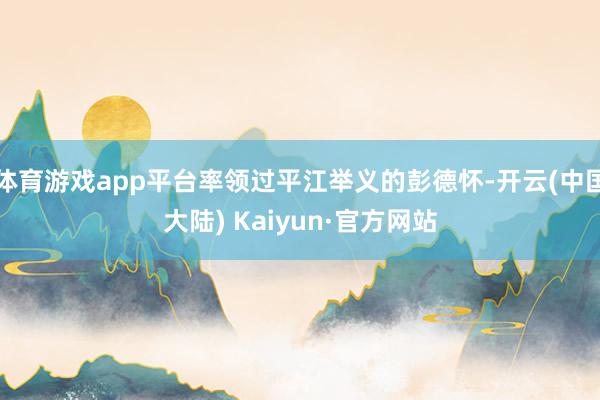 体育游戏app平台率领过平江举义的彭德怀-开云(中国大陆) Kaiyun·官方网站