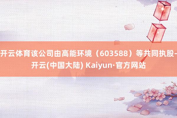 开云体育该公司由高能环境（603588）等共同执股-开云(中国大陆) Kaiyun·官方网站