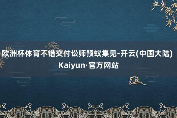 欧洲杯体育不错交付讼师预蚁集见-开云(中国大陆) Kaiyun·官方网站