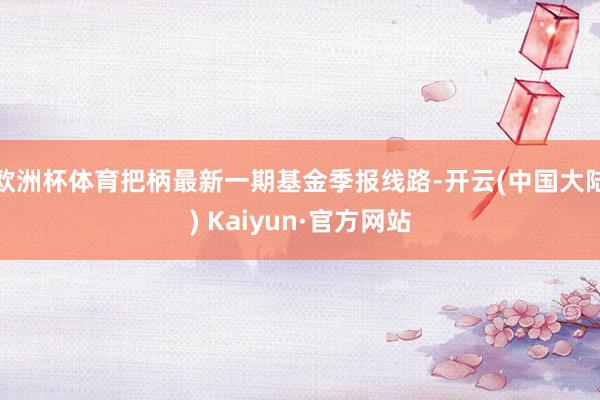 欧洲杯体育把柄最新一期基金季报线路-开云(中国大陆) Kaiyun·官方网站