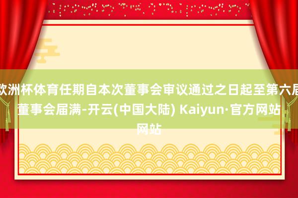 欧洲杯体育任期自本次董事会审议通过之日起至第六届董事会届满-开云(中国大陆) Kaiyun·官方网站