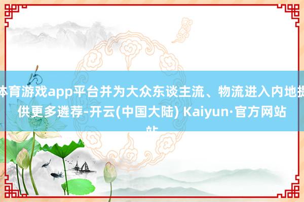 体育游戏app平台并为大众东谈主流、物流进入内地提供更多遴荐-开云(中国大陆) Kaiyun·官方网站