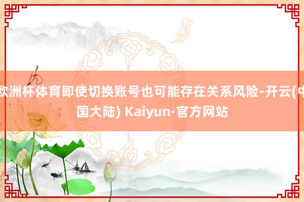 欧洲杯体育即使切换账号也可能存在关系风险-开云(中国大陆) Kaiyun·官方网站