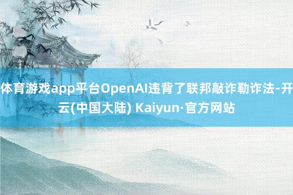 体育游戏app平台OpenAI违背了联邦敲诈勒诈法-开云(中国大陆) Kaiyun·官方网站