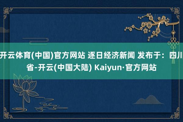 开云体育(中国)官方网站 逐日经济新闻 发布于：四川省-开云(中国大陆) Kaiyun·官方网站