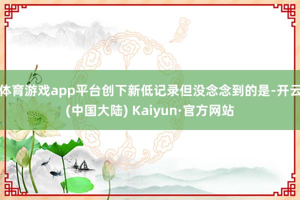 体育游戏app平台创下新低记录但没念念到的是-开云(中国大陆) Kaiyun·官方网站