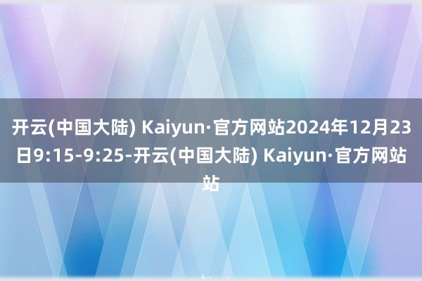 开云(中国大陆) Kaiyun·官方网站2024年12月23日9:15-9:25-开云(中国大陆) Kaiyun·官方网站