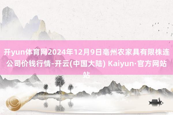 开yun体育网2024年12月9日亳州农家具有限株连公司价钱行情-开云(中国大陆) Kaiyun·官方网站