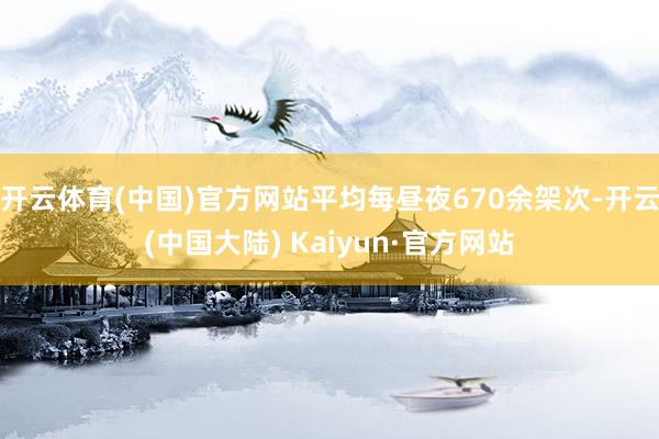 开云体育(中国)官方网站平均每昼夜670余架次-开云(中国大陆) Kaiyun·官方网站