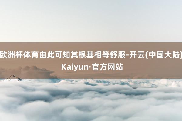 欧洲杯体育由此可知其根基相等舒服-开云(中国大陆) Kaiyun·官方网站