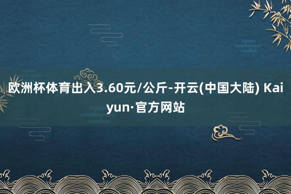 欧洲杯体育出入3.60元/公斤-开云(中国大陆) Kaiyun·官方网站