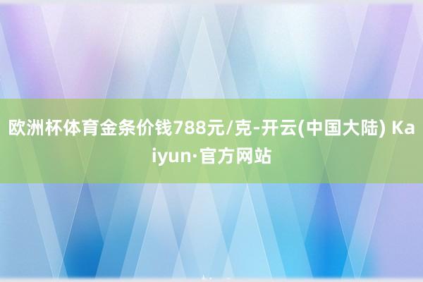 欧洲杯体育金条价钱788元/克-开云(中国大陆) Kaiyun·官方网站