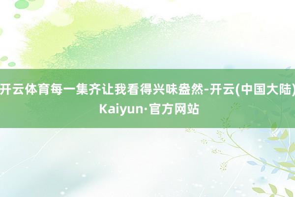 开云体育每一集齐让我看得兴味盎然-开云(中国大陆) Kaiyun·官方网站