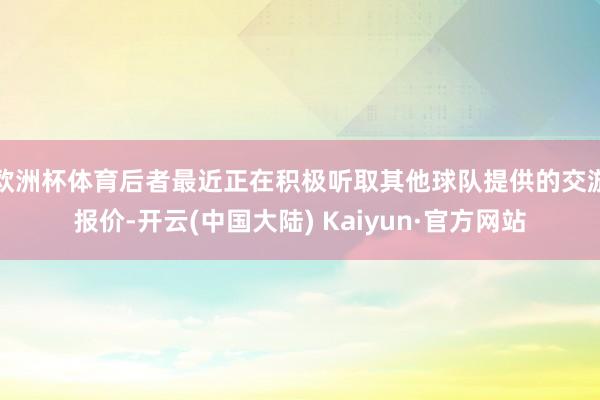 欧洲杯体育后者最近正在积极听取其他球队提供的交游报价-开云(中国大陆) Kaiyun·官方网站