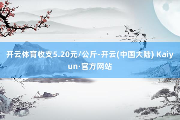 开云体育收支5.20元/公斤-开云(中国大陆) Kaiyun·官方网站