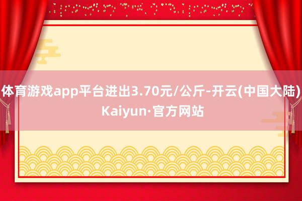 体育游戏app平台进出3.70元/公斤-开云(中国大陆) Kaiyun·官方网站