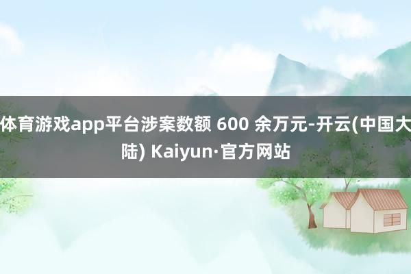 体育游戏app平台涉案数额 600 余万元-开云(中国大陆) Kaiyun·官方网站