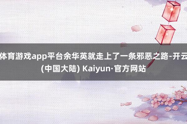 体育游戏app平台余华英就走上了一条邪恶之路-开云(中国大陆) Kaiyun·官方网站