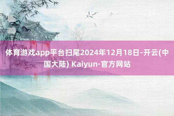 体育游戏app平台　　扫尾2024年12月18日-开云(中国大陆) Kaiyun·官方网站