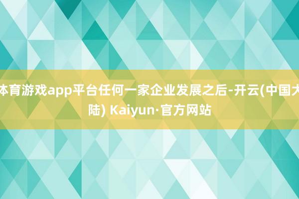 体育游戏app平台任何一家企业发展之后-开云(中国大陆) Kaiyun·官方网站