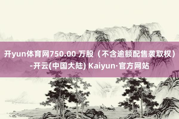 开yun体育网750.00 万股（不含逾额配售袭取权）-开云(中国大陆) Kaiyun·官方网站