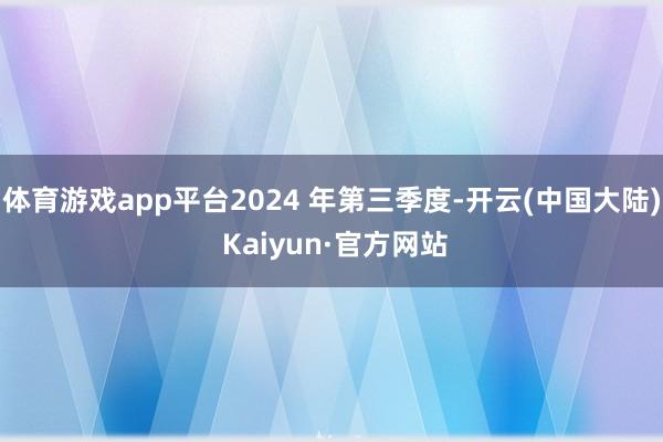 体育游戏app平台2024 年第三季度-开云(中国大陆) Kaiyun·官方网站