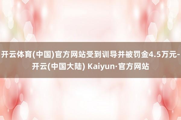 开云体育(中国)官方网站受到训导并被罚金4.5万元-开云(中国大陆) Kaiyun·官方网站