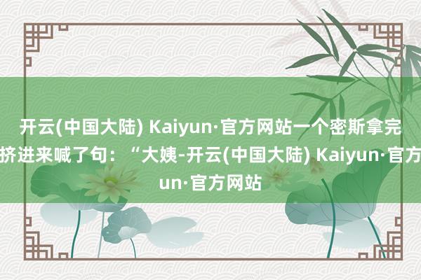 开云(中国大陆) Kaiyun·官方网站一个密斯拿完筷子挤进来喊了句：“大姨-开云(中国大陆) Kaiyun·官方网站