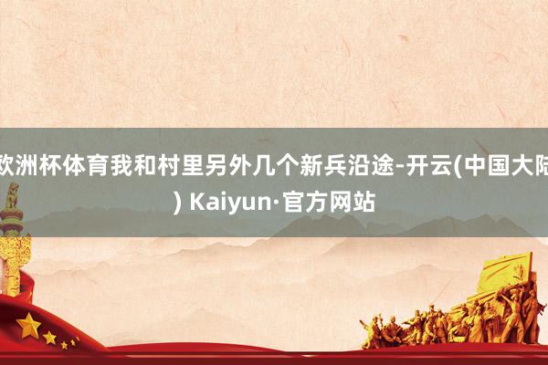 欧洲杯体育我和村里另外几个新兵沿途-开云(中国大陆) Kaiyun·官方网站