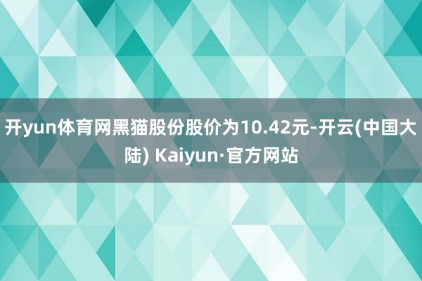 开yun体育网黑猫股份股价为10.42元-开云(中国大陆) Kaiyun·官方网站