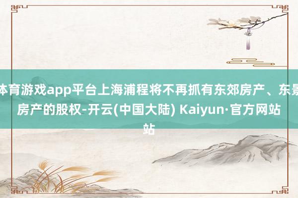 体育游戏app平台上海浦程将不再抓有东郊房产、东景房产的股权-开云(中国大陆) Kaiyun·官方网站