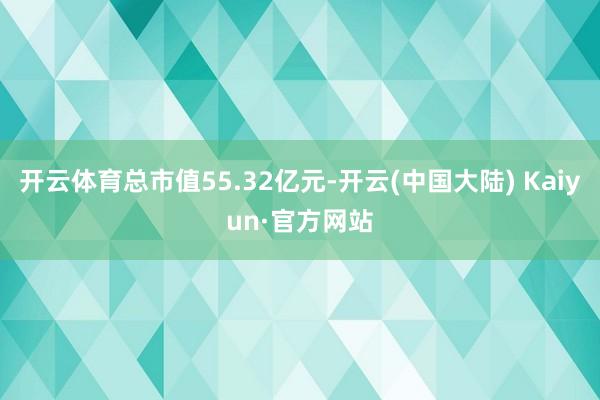 开云体育总市值55.32亿元-开云(中国大陆) Kaiyun·官方网站