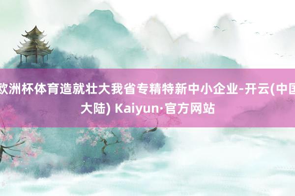 欧洲杯体育造就壮大我省专精特新中小企业-开云(中国大陆) Kaiyun·官方网站