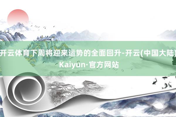 开云体育下周将迎来运势的全面回升-开云(中国大陆) Kaiyun·官方网站