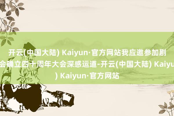 开云(中国大陆) Kaiyun·官方网站我应邀参加剧庆市告白协会确立四十周年大会深感运道-开云(中国大陆) Kaiyun·官方网站