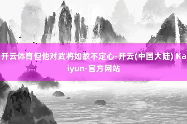 开云体育但他对武将如故不定心-开云(中国大陆) Kaiyun·官方网站