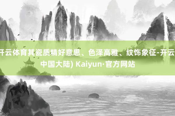 开云体育其瓷质精好意思、色泽高雅、纹饰象征-开云(中国大陆) Kaiyun·官方网站