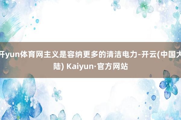 开yun体育网主义是容纳更多的清洁电力-开云(中国大陆) Kaiyun·官方网站