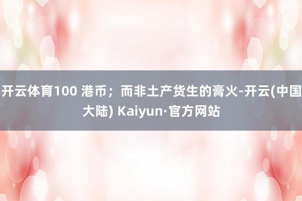 开云体育100 港币；而非土产货生的膏火-开云(中国大陆) Kaiyun·官方网站