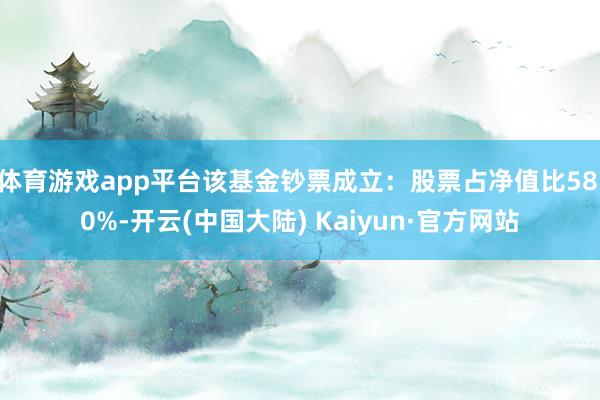 体育游戏app平台该基金钞票成立：股票占净值比58.0%-开云(中国大陆) Kaiyun·官方网站