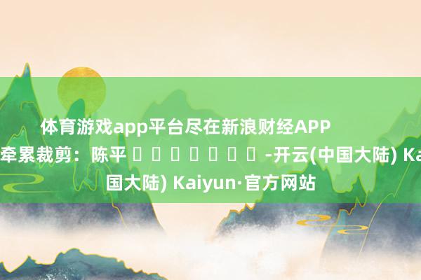 体育游戏app平台尽在新浪财经APP            						牵累裁剪：陈平 							-开云(中国大陆) Kaiyun·官方网站