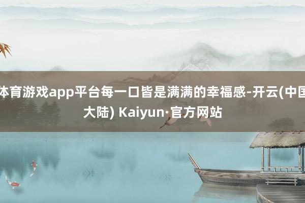 体育游戏app平台每一口皆是满满的幸福感-开云(中国大陆) Kaiyun·官方网站