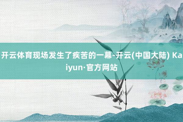 开云体育现场发生了疾苦的一幕-开云(中国大陆) Kaiyun·官方网站