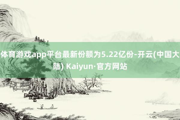 体育游戏app平台最新份额为5.22亿份-开云(中国大陆) Kaiyun·官方网站