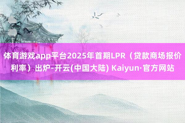 体育游戏app平台2025年首期LPR（贷款商场报价利率）出炉-开云(中国大陆) Kaiyun·官方网站