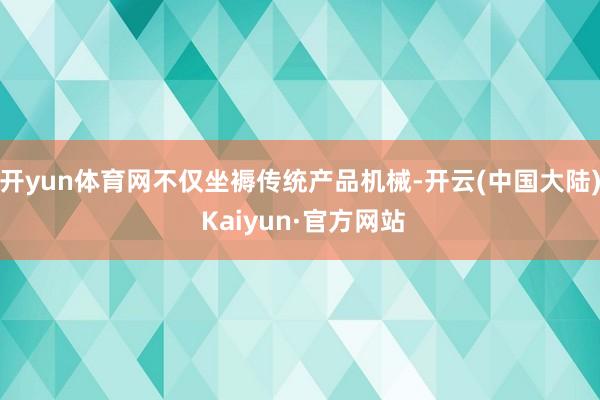 开yun体育网不仅坐褥传统产品机械-开云(中国大陆) Kaiyun·官方网站