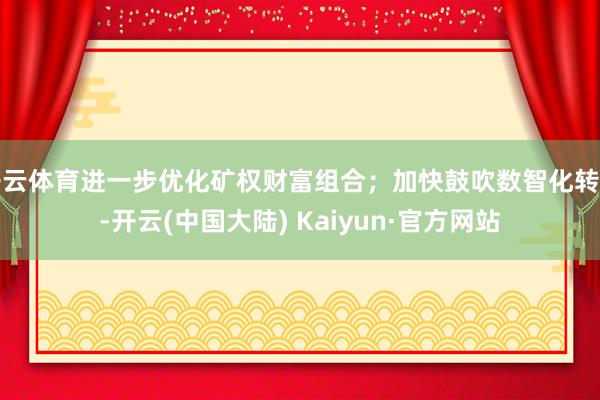 开云体育进一步优化矿权财富组合；加快鼓吹数智化转型-开云(中国大陆) Kaiyun·官方网站