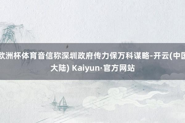 欧洲杯体育音信称深圳政府传力保万科谋略-开云(中国大陆) Kaiyun·官方网站