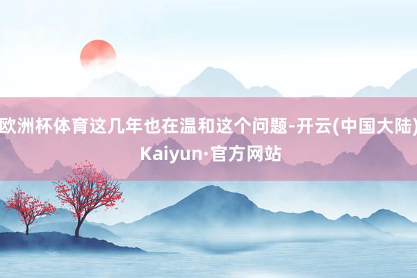 欧洲杯体育这几年也在温和这个问题-开云(中国大陆) Kaiyun·官方网站