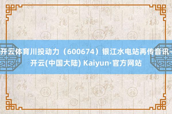 开云体育川投动力（600674）银江水电站再传音讯-开云(中国大陆) Kaiyun·官方网站